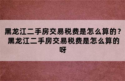 黑龙江二手房交易税费是怎么算的？ 黑龙江二手房交易税费是怎么算的呀